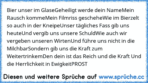 Bier unser im Glase
Geheiligt werde dein Name
Mein Rausch komme
Mein Filmriss geschehe
Wie im Bierzelt so auch in der Kneipe
Unser tägliches Fass gib uns heute
Und vergib uns unsere Schuld
Wie auch wir vergeben unseren Wirten
Und führe uns nicht in die Milchbar
Sondern gib uns die Kraft zum Weitertrinkem
Den dein ist das Reich und die Kraft Und die Herrlichkeit in Ewigkeit
PROST