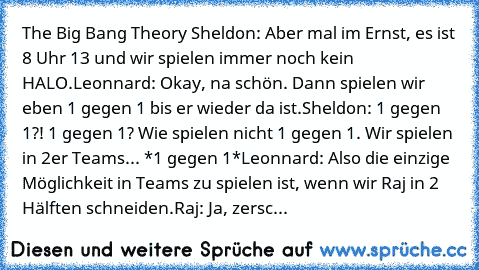 The Big Bang Theory ♥
Sheldon: Aber mal im Ernst, es ist 8 Uhr 13 und wir spielen immer noch kein HALO.
Leonnard: Okay, na schön. Dann spielen wir eben 1 gegen 1 bis er wieder da ist.
Sheldon: 1 gegen 1?! 1 gegen 1? Wie spielen nicht 1 gegen 1. Wir spielen in 2er Teams... *1 gegen 1*
Leonnard: Also die einzige Möglichkeit in Teams zu spielen ist, wenn wir Raj in 2 Hälften schneiden.
Raj: Ja, ze...