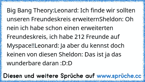 Big Bang Theory:
Leonard: Ich finde wir sollten unseren Freundeskreis erweitern
Sheldon: Oh nein ich habe schon einen erweiterten Freundeskreis, ich habe 212 Freunde auf Myspace!!
Leonard: Ja aber du kennst doch keinen von diesen 
Sheldon: Das ist ja das wunderbare daran :D:D