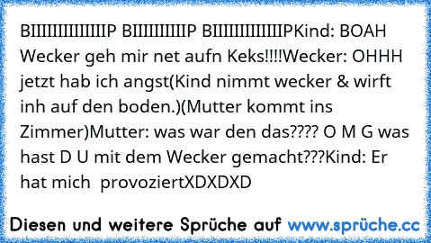 BIIIIIIIIIIIIIIP BIIIIIIIIIIP BIIIIIIIIIIIIIP
Kind: BOAH Wecker geh mir net aufn Keks!!!!
Wecker: OHHH jetzt hab ich angst
(Kind nimmt wecker & wirft inh auf den boden.)
(Mutter kommt ins Zimmer)
Mutter: was war den das???? O M G was hast D U mit dem Wecker gemacht???
Kind: Er hat mich  provoziert
XDXDXD