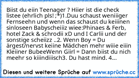 Biist du eiin Teenager ? Hiier ist die check listee (ehrlich pls! ;*)
1.Duu schaust weniiiger Fernseehn und wenn das schaust du keiiinen sinloseen Babyscheiiiz wiee:
Phinaes & Ferb, hotel Zack & schrodii xD und I Carlii und der sonstige scheiizz ..
2. Wenn Boy = Du ärgest/nervst keiine Mädchen mehr wiiie eiiin Kleiiner Bubee
´Wenn Giirl = Dann biist du nich meehr so kiiindiiisch
3. Du hast mind...