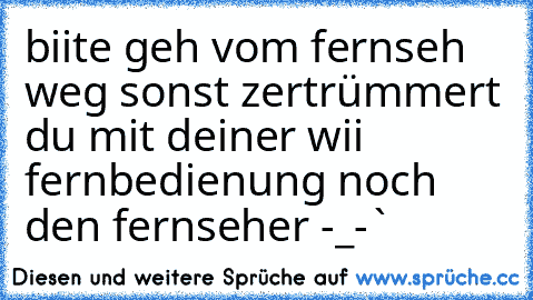 biite geh vom fernseh weg sonst zertrümmert du mit deiner wii fernbedienung noch den fernseher -_-`