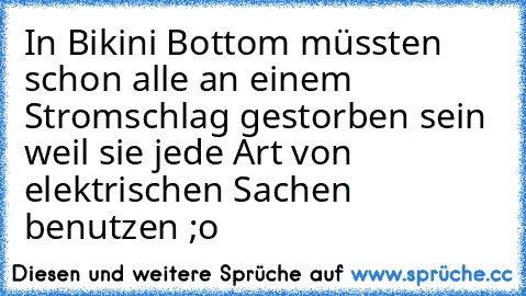 In Bikini Bottom müssten schon alle an einem Stromschlag gestorben sein weil sie jede Art von elektrischen Sachen benutzen ;o