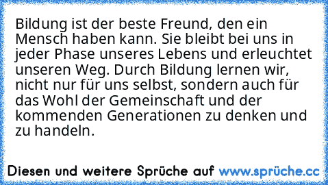 Bildung ist der beste Freund, den ein Mensch haben kann. Sie bleibt bei uns in jeder Phase unseres Lebens und erleuchtet unseren Weg. Durch Bildung lernen wir, nicht nur für uns selbst, sondern auch für das Wohl der Gemeinschaft und der kommenden Generationen zu denken und zu handeln.