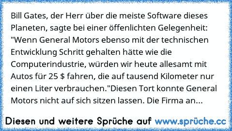 Bill Gates, der Herr über die meiste Software dieses Planeten, sagte bei einer öffenlichten Gelegenheit: "Wenn General Motors ebenso mit der technischen Entwicklung Schritt gehalten hätte wie die Computerindustrie, würden wir heute allesamt mit Autos für 25 $ fahren, die auf tausend Kilometer nur einen Liter verbrauchen."
Diesen Tort konnte General Motors nicht auf sich sitzen lassen. Die Firma...