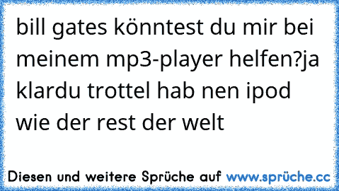 bill gates könntest du mir bei meinem mp3-player helfen?
ja klar
du trottel hab nen ipod wie der rest der welt