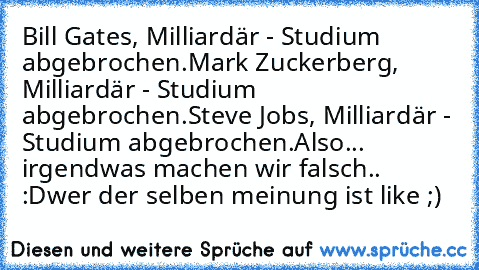 Bill Gates, Milliardär - Studium abgebrochen.
Mark Zuckerberg, Milliardär - Studium abgebrochen.
Steve Jobs, Milliardär - Studium abgebrochen.
Also... irgendwas machen wir falsch.. :D
wer der selben meinung ist like ;)