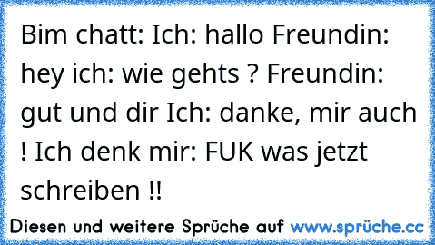 Bim chatt: Ich: hallo Freundin: hey ich: wie gehts ? Freundin: gut und dir Ich: danke, mir auch ! Ich denk mir: FUK was jetzt schreiben !!