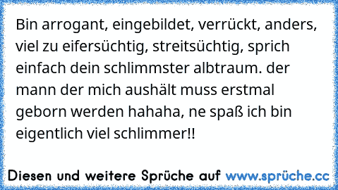 Bin arrogant, eingebildet, verrückt, anders, viel zu eifersüchtig, streitsüchtig, sprich einfach dein schlimmster albtraum. der mann der mich aushält muss erstmal geborn werden hahaha, ne spaß ich bin eigentlich viel schlimmer!!