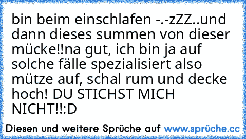 bin beim einschlafen -.-zZZ
..und dann dieses summen von dieser mücke!!
na gut, ich bin ja auf solche fälle spezialisiert also mütze auf, schal rum und decke hoch! DU STICHST MICH NICHT!!
:D