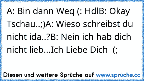 A: Bin dann Weq (: Hdl
B: Okay Tschau..;)
A: Wieso schreibst du nicht ida..?
B: Nein ich hab dich nicht lieb...Ich Liebe Dich ♥ (;