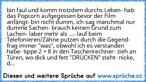 bin faul und komm trotzdem durchs Leben
- hab das Popcorn aufgegessen bevor der Film anfängt
- bin nicht dumm, ich sag manchmal nur dumme Sachen
- brauch keinen Grund zum Lachen
- laber mehr als ...
- lauf beim Telefonieren/Zähne putzen durch die Gegend
- frag immer "was", obwohl ich es verstanden habe
- tippe 2 + 8 in den Taschenrechner
- zieh an Türen, wo dick und fett "DRÜCKEN" steht
- nicke, d...