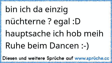 bin ich da einzig nüchterne ? egal :D hauptsache ich hob meih Ruhe beim Dancen :-)