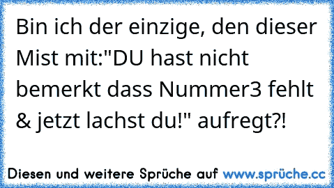 Bin ich der einzige, den dieser Mist mit:"DU hast
 nicht bemerkt dass Nummer3 fehlt & jetzt lachst
 du!" aufregt?!