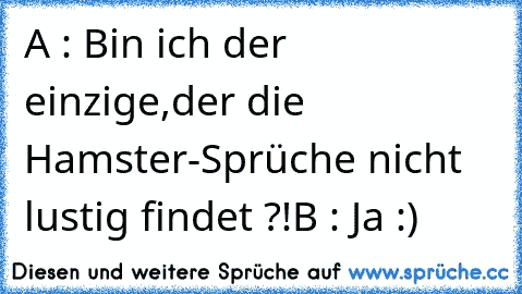 A : Bin ich der einzige,der die Hamster-Sprüche nicht lustig findet ?!
B : Ja :)