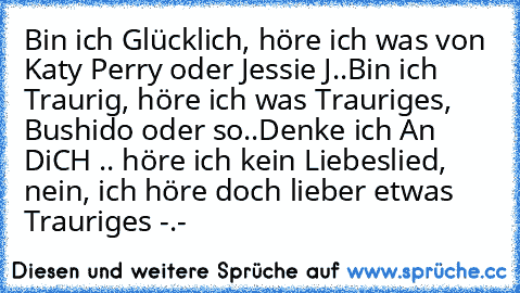 Bin ich Glücklich, höre ich was von Katy Perry oder Jessie J..
Bin ich Traurig, höre ich was Trauriges, Bushido oder so..
Denke ich An DiCH .. höre ich kein Liebeslied, nein, ich höre doch lieber etwas Trauriges -.- ♥