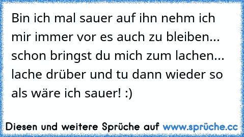 Bin ich mal sauer auf ihn nehm ich mir immer vor es auch zu bleiben... schon bringst du mich zum lachen... lache drüber und tu dann wieder so als wäre ich sauer! :)