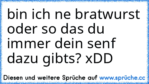 bin ich ne bratwurst oder so das du immer dein senf dazu gibts? xDD