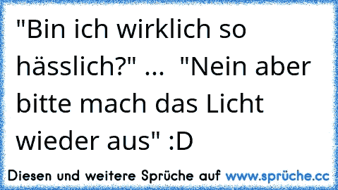 "Bin ich wirklich so hässlich?" ...  "Nein aber bitte mach das Licht wieder aus" :D