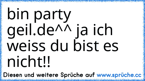 bin party geil.de
^^ ja ich weiss du bist es nicht!!