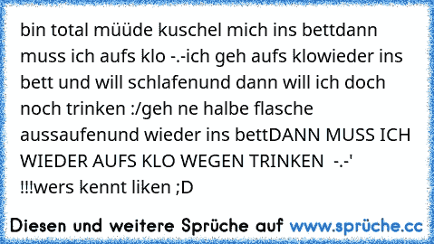 bin total müüde kuschel mich ins bett
dann muss ich aufs klo -.-
ich geh aufs klo
wieder ins bett und will schlafen
und dann will ich doch noch trinken :/
geh ne halbe flasche aussaufen
und wieder ins bett
DANN MUSS ICH WIEDER AUFS KLO WEGEN TRINKEN  -.-'   !!!
wers kennt liken ;D