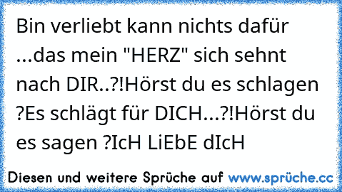 Bin verliebt kann nichts dafür ...
das mein "HERZ" sich sehnt nach DIR..?!
Hörst du es schlagen ?
Es schlägt für DICH...?!
Hörst du es sagen ?
IcH LiEbE dIcH