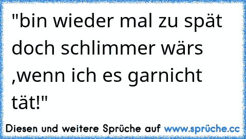 "bin wieder mal zu spät doch schlimmer wärs ,wenn ich es garnicht tät!"