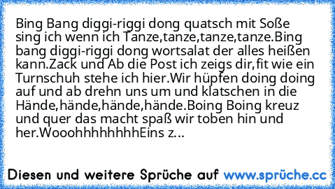 Bing Bang diggi-riggi dong quatsch mit Soße sing ich wenn ich Tanze,
tanze,tanze,tanze.
Bing bang diggi-riggi dong wortsalat der alles heißen kann.
Zack und Ab die Post ich zeigs dir,
fit wie ein Turnschuh stehe ich hier.
Wir hüpfen doing doing auf und ab drehn uns um und klatschen in die Hände,
hände,hände,hände.
Boing Boing kreuz und quer das macht spaß wir toben hin und her.
Wooohhhhhhhh
Eins z...