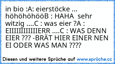 in bio :
A: eierstöcke ... höhöhöhöö
B : HAHA  sehr witzig ....
C : was eier ?
A : EIIIIIIIIIIIIERR ....
C : WAS DENN EIER ??? -BRÄT HIER EINER NEN EI ODER WAS MAN ????