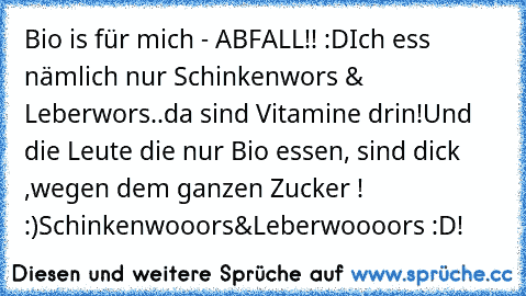 Bio is für mich - ABFALL!! :D
Ich ess nämlich nur Schinkenwors & Leberwors..da sind Vitamine drin!
Und die Leute die nur Bio essen, sind dick ,wegen dem ganzen Zucker ! :)
Schinkenwooors&Leberwoooors :D!