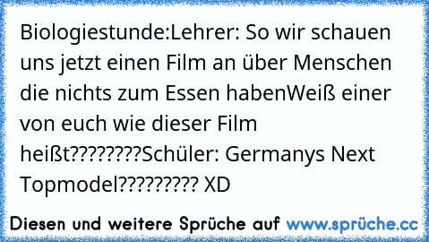 Biologiestunde:
Lehrer: So wir schauen uns jetzt einen Film an über Menschen die nichts zum Essen haben
Weiß einer von euch wie dieser Film heißt????????
Schüler: Germanys Next Topmodel????????? XD