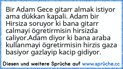 Bir Adam Gece gitarr almak istiyor ama dükkan kapali. Adam bir Hirsiza soruyor ki bana gitarr calmayi ögretirmisin hirsizda caliyor.Adam diyor ki bana araba kullanmayi ögretirmisin hirzis gaza basiyor gazlayip kacip gidiyor.