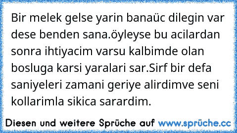 Bir melek gelse yarin bana
üc dilegin var dese benden sana.
öyleyse bu acilardan sonra ihtiyacim var
su kalbimde olan bosluga karsi yaralari sar.
Sirf bir defa saniyeleri zamani geriye alirdim
ve seni kollarimla sikica sarardim.