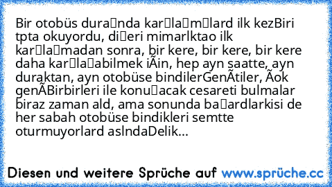 Bir otobüs durağında karşılaşmışlardı ilk kez…Biri tıpta okuyordu, diğeri mimarlıkta…o ilk karşılaşmadan sonra, bir kere, bir kere, bir kere daha karşılaşabilmek için, hep aynı saatte, aynı duraktan, aynı otobüse bindiler…Gençtiler, çok genç…Birbirleri ile konuşacak cesareti bulmaları biraz zaman aldı, ama sonunda başardılar…İkisi de her sabah otobüse bindikleri semtte oturmuyorlardı aslında…Delik...