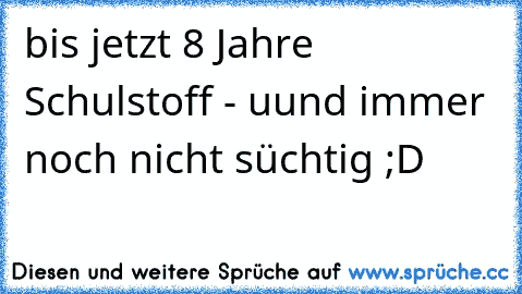 bis jetzt 8 Jahre Schulstoff - uund immer noch nicht süchtig ;D