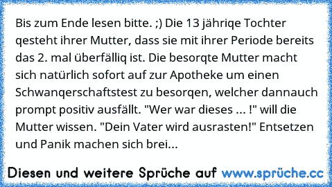 Bis zum Ende lesen bitte. ;) 
Die 13 jähriqe Tochter qesteht ihrer Mutter, dass sie mit ihrer Periode bereits das 2. mal überfälliq ist. Die besorqte Mutter macht sich natürlich sofort auf zur Apotheke um einen Schwanqerschaftstest zu besorqen, welcher dann
auch prompt positiv ausfällt. "Wer war dieses ... !" will die Mutter wissen. "Dein Vater wird ausrasten!" Entsetzen und Panik machen sich b...