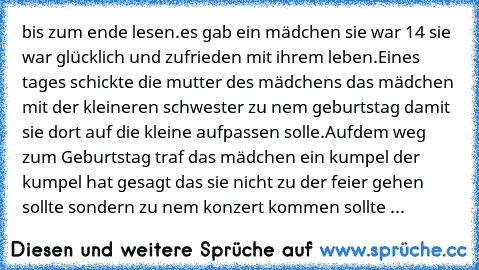 bis zum ende lesen.
es gab ein mädchen sie war 14 sie war glücklich und zufrieden mit ihrem leben.Eines tages schickte die mutter des mädchens das mädchen mit der kleineren schwester zu nem geburtstag damit sie dort auf die kleine aufpassen solle.Aufdem weg zum Geburtstag traf das mädchen ein kumpel der kumpel hat gesagt das sie nicht zu der feier gehen sollte sondern zu nem konzert kommen sollte ...