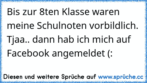 Bis zur 8ten Klasse waren meine Schulnoten vorbildlich. Tjaa.. dann hab ich mich auf Facebook angemeldet (: