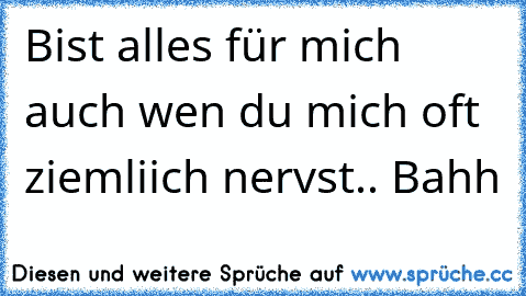 Bist alles für mich auch wen du mich oft ziemliich nervst.. Bahh