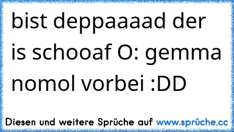 bist deppaaaad der is schooaf O: gemma nomol vorbei :DD