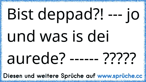 Bist deppad?! --- jo und was is dei aurede? ------ ?????