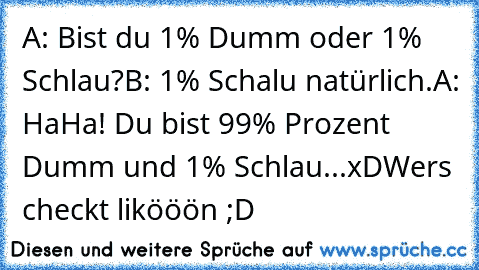 A: Bist du 1% Dumm oder 1% Schlau?
B: 1% Schalu natürlich.
A: HaHa! Du bist 99% Prozent Dumm und 1% Schlau...xD
Wers checkt likööön ;D