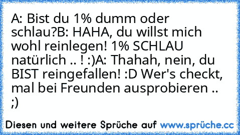 A: Bist du 1% dumm oder schlau?
B: HAHA, du willst mich wohl reinlegen! 1% SCHLAU natürlich .. ! :)
A: Thahah, nein, du BIST reingefallen! :D 
Wer's checkt, mal bei Freunden ausprobieren .. ;)