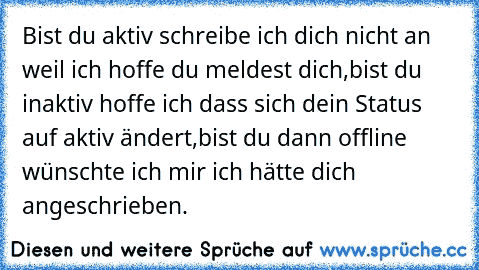 Bist du aktiv schreibe ich dich nicht an weil ich hoffe du meldest dich,
bist du inaktiv hoffe ich dass sich dein Status auf aktiv ändert,
bist du dann offline wünschte ich mir ich hätte dich angeschrieben. ♥♥♥