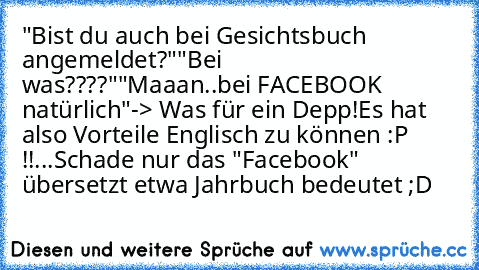 "Bist du auch bei Gesichtsbuch angemeldet?"
"Bei was????"
"Maaan..bei FACEBOOK natürlich"
-> Was für ein Depp!
Es hat also Vorteile Englisch zu können :P !!
...Schade nur das "Facebook" übersetzt etwa Jahrbuch bedeutet ;D