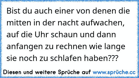 Bist du auch einer von denen die mitten in der nacht aufwachen, auf die Uhr schaun und dann anfangen zu rechnen wie lange sie noch zu schlafen haben???