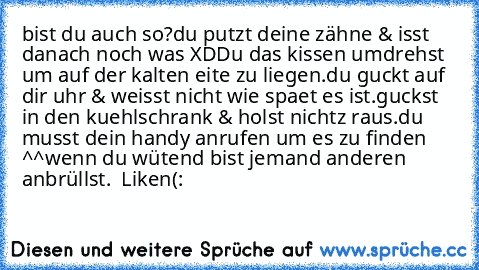 bist du auch so?
du putzt deine zähne & isst danach noch was XD
Du das kissen umdrehst um auf der kalten eite zu liegen.
du guckt auf dir uhr & weisst nicht wie spaet es ist.
guckst in den kuehlschrank & holst nichtz raus.
du musst dein handy anrufen um es zu finden ^^
wenn du wütend bist jemand anderen anbrüllst.  
Liken(: