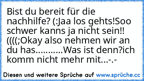 Bist du bereit für die nachhilfe? (:
Jaa los gehts!Soo schwer kanns ja nicht sein!! ((((;
Okay also nehmen wir an du has...........Was ist denn?
ich komm nicht mehr mit...-.-