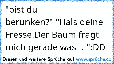 "bist du berunken?"-"Hals deine Fresse.Der Baum fragt mich gerade was -.-"
:DD