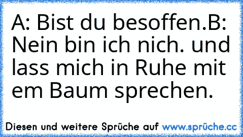 A: Bist du besoffen.
B: Nein bin ich nich. und lass mich in Ruhe mit em Baum sprechen.